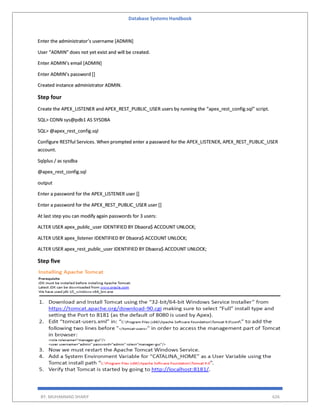 Database Systems Handbook
BY: MUHAMMAD SHARIF 626
Enter the administrator’s username [ADMIN]
User “ADMIN” does not yet exist and will be created.
Enter ADMIN’s email [ADMIN]
Enter ADMIN’s password []
Created instance administrator ADMIN.
Step four
Create the APEX_LISTENER and APEX_REST_PUBLIC_USER users by running the “apex_rest_config.sql” script.
SQL> CONN sys@pdb1 AS SYSDBA
SQL> @apex_rest_config.sql
Configure RESTful Services. When prompted enter a password for the APEX_LISTENER, APEX_REST_PUBLIC_USER
account.
Sqlplus / as sysdba
@apex_rest_config.sql
output
Enter a password for the APEX_LISTENER user []
Enter a password for the APEX_REST_PUBLIC_USER user []
At last step you can modify again passwords for 3 users:
ALTER USER apex_public_user IDENTIFIED BY Dbaora$ ACCOUNT UNLOCK;
ALTER USER apex_listener IDENTIFIED BY Dbaora$ ACCOUNT UNLOCK;
ALTER USER apex_rest_public_user IDENTIFIED BY Dbaora$ ACCOUNT UNLOCK;
Step five
 