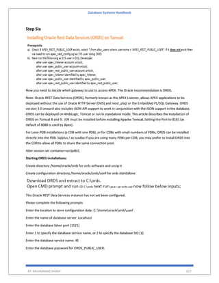 Database Systems Handbook
BY: MUHAMMAD SHARIF 627
Step Six
Now you need to decide which gateway to use to access APEX. The Oracle recommendation is ORDS.
Note: Oracle REST Data Services (ORDS), formerly known as the APEX Listener, allows APEX applications to be
deployed without the use of Oracle HTTP Server (OHS) and mod_plsql or the Embedded PL/SQL Gateway. ORDS
version 3.0 onward also includes JSON API support to work in conjunction with the JSON support in the database.
ORDS can be deployed on WebLogic, Tomcat or run in standalone mode. This article describes the installation of
ORDS on Tomcat 8 and 9. JDK must be installed before installing Apache Tomcat.Setting the Port to 8181 (as
default of 8080 is used by Apex).
For Lone-PDB installations (a CDB with one PDB), or for CDBs with small numbers of PDBs, ORDS can be installed
directly into the PDB. Sqlplus / as sysdba If you are using many PDBs per CDB, you may prefer to install ORDS into
the CDB to allow all PDBs to share the same connection pool.
Alter session set container=orclpdb1;
Starting ORDS installations:
Create directory /home/oracle/ords for ords software and unzip it
Create configuration directory /home/oracle/ords/conf for ords standalone
This Oracle REST Data Services instance has not yet been configured.
Please complete the following prompts
Enter the location to store configuration data: C: homeoracleordsconf
Enter the name of database server: Localhost
Enter the database listen port [1521]
Enter 1 to specify the database service name, or 2 to specify the database SID [1]:
Enter the database service name: XE
Enter the database password for ORDS_PUBLIC_USER:
 