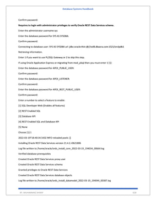 Database Systems Handbook
BY: MUHAMMAD SHARIF 628
Confirm password:
Requires to login with administrator privileges to verify Oracle REST Data Services schema.
Enter the administrator username:sys
Enter the database password for SYS AS SYSDBA:
Confirm password:
Connecting to database user: SYS AS SYSDBA url: jdbc:oracle:thin:@//oel8.dbaora.com:1521/orclpdb1
Retrieving information.
Enter 1 if you want to use PL/SQL Gateway or 2 to skip this step.
If using Oracle Application Express or migrating from mod_plsql then you must enter 1 [1]:
Enter the database password for APEX_PUBLIC_USER:
Confirm password:
Enter the database password for APEX_LISTENER:
Confirm password:
Enter the database password for APEX_REST_PUBLIC_USER:
Confirm password:
Enter a number to select a feature to enable:
[1] SQL Developer Web (Enables all features)
[2] REST Enabled SQL
[3] Database API
[4] REST Enabled SQL and Database API
[5] None
Choose [1]:1
2022-03-19T18:40:34.543Z INFO reloaded pools: []
Installing Oracle REST Data Services version 21.4.2.r0621806
Log file written to /home/oracle/ords_install_core_2022-03-19_194034_00664.log
Verified database prerequisites
Created Oracle REST Data Services proxy user
Created Oracle REST Data Services schema
Granted privileges to Oracle REST Data Services
Created Oracle REST Data Services database objects
Log file written to /home/oracle/ords_install_datamodel_2022-03-19_194044_00387.log
 