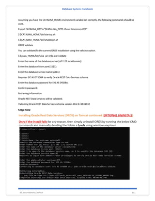 Database Systems Handbook
BY: MUHAMMAD SHARIF 631
Assuming you have the CATALINA_HOME environment variable set correctly, the following commands should be
used.
Export CATALINA_OPTS=”$CATALINA_OPTS -Duser.timezone=UTC”
$ $CATALINA_HOME/bin/startup.sh
$ $CATALINA_HOME/bin/shutdown.sh
ORDS Validate
You can validate/fix the current ORDS installation using the validate option.
$ $JAVA_HOME/bin/java -jar ords.war validate
Enter the name of the database server [ol7-122.localdomain]:
Enter the database listen port [1521]:
Enter the database service name [pdb1]:
Requires SYS AS SYSDBA to verify Oracle REST Data Services schema.
Enter the database password for SYS AS SYSDBA:
Confirm password:
Retrieving information.
Oracle REST Data Services will be validated.
Validating Oracle REST Data Services schema version 18.2.0.r1831332
Step Nine
 