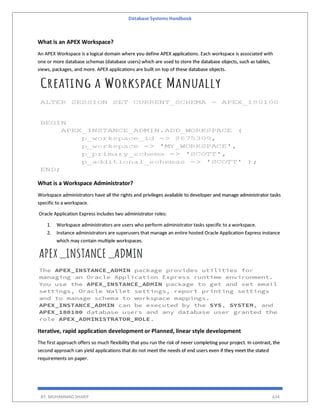 Database Systems Handbook
BY: MUHAMMAD SHARIF 634
What is an APEX Workspace?
An APEX Workspace is a logical domain where you define APEX applications. Each workspace is associated with
one or more database schemas (database users) which are used to store the database objects, such as tables,
views, packages, and more. APEX applications are built on top of these database objects.
What is a Workspace Administrator?
Workspace administrators have all the rights and privileges available to developer and manage administrator tasks
specific to a workspace.
Oracle Application Express includes two administrator roles:
1. Workspace administrators are users who perform administrator tasks specific to a workspace.
2. Instance administrators are superusers that manage an entire hosted Oracle Application Express instance
which may contain multiple workspaces.
Iterative, rapid application development or Planned, linear style development
The first approach offers so much flexibility that you run the risk of never completing your project. In contrast, the
second approach can yield applications that do not meet the needs of end users even if they meet the stated
requirements on paper.
 