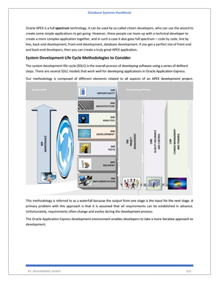Database Systems Handbook
BY: MUHAMMAD SHARIF 635
Oracle APEX is a full spectrum technology. It can be used by so-called citizen developers, who can use the wizard to
create some simple applications to get going. However, these people can team up with a technical developer to
create a more complex application together, and in such a case it also goes full spectrum – code by code, line by
line, back-end development, front-end development, database development. If you get a perfect mix of front-end
and back-end developers, then you can create a truly great APEX application.
System Development Life Cycle Methodologies to Consider
The system development life cycle (SDLC) is the overall process of developing software using a series of defined
steps. There are several SDLC models that work well for developing applications in Oracle Application Express.
Our methodology is composed of different elements related to all aspects of an APEX development project.
This methodology is referred to as a waterfall because the output from one stage is the input for the next stage. A
primary problem with this approach is that it is assumed that all requirements can be established in advance.
Unfortunately, requirements often change and evolve during the development process.
The Oracle Application Express development environment enables developers to take a more iterative approach to
development.
 