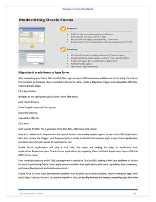 Database Systems Handbook
BY: MUHAMMAD SHARIF 636
Migration of oracle forms to Apex forms
After converting your forms files into XML files, sign into your APEX workspace and be sure you’re using the schema
that contains all database objects needed in the forms. Now, create a Migration Project and upload the XML files,
following these steps:
Click App Builder.
Navigate to the right panel, click Oracle Forms Migrations.
Click Create Project.
Enter Project Name and Description.
Select the schema.
Upload the XML file.
Click Next.
Click Upload Another File if you have more XML files, otherwise click Create.
Now let’s review each component in the upload forms to determine proper regions to use in the APEX Application.
Also, let’s review the Triggers and Program Units in order to identify the business logic in your Forms Application
and determine if it will need to be replicated or not.
Oracle Forms applications still play a vital role, but many are looking for ways to modernize their
applications. Modernize your Oracle Forms applications by migrating them to Oracle Application Express (Oracle
APEX) in the cloud.
Your stored procedures and PL/SQL packages work natively in Oracle APEX, making it the clear platform of choice
foreasily transitioningOracleForms applicationsto modern web applicationswith morecapabilities, lesscomplexity,
and lower development and maintenance costs.
Oracle APEX is a low-code development platform that enables you to build scalable, secure enterprise apps, with
world-class features, that you can deploy anywhere. You can quickly develop and deploy compelling apps that solve
 