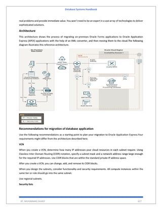 Database Systems Handbook
BY: MUHAMMAD SHARIF 637
real problems and provide immediate value. You won’t need to be an expert in a vast array of technologies to deliver
sophisticated solutions.
Architecture
This architecture shows the process of migrating on-premises Oracle Forms applications to Oracle Application
Express (APEX) applications with the help of an XML converter, and then moving them to the cloud.The following
diagram illustrates this reference architecture.
Recommendations for migration of database application
Use the following recommendations as a starting point to plan your migration to Oracle Application Express.Your
requirements might differ from the architecture described here.
VCN
When you create a VCN, determine how many IP addresses your cloud resources in each subnet require. Using
Classless Inter-Domain Routing (CIDR) notation, specify a subnet mask and a network address range large enough
for the required IP addresses. Use CIDR blocks that are within the standard private IP address space.
After you create a VCN, you can change, add, and remove its CIDR blocks.
When you design the subnets, consider functionality and security requirements. All compute instances within the
same tier or role should go into the same subnet.
Use regional subnets.
Security lists
 