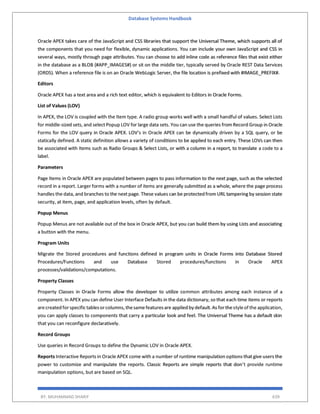 Database Systems Handbook
BY: MUHAMMAD SHARIF 639
Oracle APEX takes care of the JavaScript and CSS libraries that support the Universal Theme, which supports all of
the components that you need for flexible, dynamic applications. You can include your own JavaScript and CSS in
several ways, mostly through page attributes. You can choose to add inline code as reference files that exist either
in the database as a BLOB (#APP_IMAGES#) or sit on the middle tier, typically served by Oracle REST Data Services
(ORDS). When a reference file is on an Oracle WebLogic Server, the file location is prefixed with #IMAGE_PREFIX#.
Editors
Oracle APEX has a text area and a rich text editor, which is equivalent to Editors in Oracle Forms.
List of Values (LOV)
In APEX, the LOV is coupled with the Item type. A radio group works well with a small handful of values. Select Lists
for middle-sized sets, and select Popup LOV for large data sets. You can use the queries from Record Group in Oracle
Forms for the LOV query in Oracle APEX. LOV’s in Oracle APEX can be dynamically driven by a SQL query, or be
statically defined. A static definition allows a variety of conditions to be applied to each entry. These LOVs can then
be associated with Items such as Radio Groups & Select Lists, or with a column in a report, to translate a code to a
label.
Parameters
Page Items in Oracle APEX are populated between pages to pass information to the next page, such as the selected
record in a report. Larger forms with a number of items are generally submitted as a whole, where the page process
handles the data, and branches to the next page. These values can be protected from URL tampering by session state
security, at item, page, and application levels, often by default.
Popup Menus
Popup Menus are not available out of the box in Oracle APEX, but you can build them by using Lists and associating
a button with the menu.
Program Units
Migrate the Stored procedures and functions defined in program units in Oracle Forms into Database Stored
Procedures/Functions and use Database Stored procedures/functions in Oracle APEX
processes/validations/computations.
Property Classes
Property Classes in Oracle Forms allow the developer to utilize common attributes among each instance of a
component. In APEX you can define User Interface Defaults in the data dictionary, so that each time items or reports
arecreated forspecifictablesorcolumns,thesamefeaturesare applied by default.As forthestyleof the application,
you can apply classes to components that carry a particular look and feel. The Universal Theme has a default skin
that you can reconfigure declaratively.
Record Groups
Use queries in Record Groups to define the Dynamic LOV in Oracle APEX.
Reports Interactive Reports in Oracle APEX come with a number of runtime manipulation options that give users the
power to customize and manipulate the reports. Classic Reports are simple reports that don’t provide runtime
manipulation options, but are based on SQL.
 