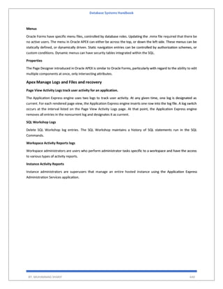 Database Systems Handbook
BY: MUHAMMAD SHARIF 640
Menus
Oracle Forms have specific menu files, controlled by database roles. Updating the .mmx file required that there be
no active users. The menu in Oracle APEX can either be across the top, or down the left side. These menus can be
statically defined, or dynamically driven. Static navigation entries can be controlled by authorization schemes, or
custom conditions. Dynamic menus can have security tables integrated within the SQL.
Properties
The Page Designer introduced in Oracle APEX is similar to Oracle Forms, particularly with regard to the ability to edit
multiple components at once, only intersecting attributes.
Apex Manage Logs and Files and recovery
Page View Activity Logs track user activity for an application.
The Application Express engine uses two logs to track user activity. At any given time, one log is designated as
current. For each rendered page view, the Application Express engine inserts one row into the log file. A log switch
occurs at the interval listed on the Page View Activity Logs page. At that point, the Application Express engine
removes all entries in the noncurrent log and designates it as current.
SQL Workshop Logs
Delete SQL Workshop log entries. The SQL Workshop maintains a history of SQL statements run in the SQL
Commands.
Workspace Activity Reports logs
Workspace administrators are users who perform administrator tasks specific to a workspace and have the access
to various types of activity reports.
Instance Activity Reports
Instance administrators are superusers that manage an entire hosted instance using the Application Express
Administration Services application.
 