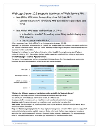Database Systems Handbook
BY: MUHAMMAD SHARIF 651
Others support are in are SOAP, UDDI, Web services description language, JSR-181.
WebLogic is an Application Server that runs on a middle tier, between back-end databases and related applications
and browser-based thin clients. WebLogic Server mediates the exchange of requests from the client tier with
responses from the back-end tier.
WebLogic Server is based on Java Platform, Enterprise Edition (Java EE) (formerly known as Java 2 Platform,
Enterprise Edition or J2EE), the standard platform used to create Java-based multi-tier enterprise applications.
Oracle WebLogic Server vs. Apache Tomcat
The Apache Tomcat web server is often compared with WebLogic Server. The Tomcat web server serves static
content in web applications delivered in Java servlets and JavaServer Pages.
What are the different supported installation modes available for WebLogic Server?
Following are the three supported installation modes available for WebLogic Server:
The default port of the WebLogic Admin server is 7001. It is 7002 for SSL.
Console mode: The console mode is an installation mode based on interactive text messages.
Graphical mode: The graphical mode is an installation mode based on the interactive GUI.
Silent mode: The silent mode is an installation mode based on the properties file that is provided with it, which
doesn't require any interaction.
Stage and the non-stage deployments: The stage deployment is a process where the Admin receives a copy which
is later distributed amongst the available instances. On the other hand, the Non-Stage deployment provides a
restriction that each instance needs to contact the source for the necessary deployments. The auto-deployment
mode or auto-deployment feature of the WebLogic server works for the development mode.
 