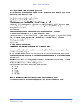 Database Systems Handbook
BY: MUHAMMAD SHARIF 652
How can you set a CLASSPATH in a WebLogic server?
We can use the script files from WebLogic to set a CLASSPATH in a WebLogic server. These files should be used
based on the OS type (Windows or Linux):
WL_HOME/server/bin/setWLSEnv.cmd for Windows
WL_HOME/server/bin/setWLSEnv.sh for Linux
What do you understand by BSU in the WebLogic server?
BSU stands for BEA Smart Update utility or WebLogic Smart Update. It is a utility available to update or apply
patches on WebLogic Servers. You can see it under the following folder (WL_HOME/utils/bsu).
Weblogic Development Mode
Production Mode
In Weblogic Development Mode, the default JDK for the development domain is Sun Hotspot.
In Production Mode, the default JDK for the production domain is JRockit.
It facilitates us to use the demo certificates for SSL. It displays a warning if you use the demo certificates for SSL.
There are several ways to start and stop a WebLogic server. Some of them are as follows:
By using the command java WebLogic.server
By using Windows services
By using scripts
WLST with or without Node Managers
There are three ways to provide credentials to start the WebLogic server:
Command-line: When a domain is created in the command-line, details like the username and password are
prompted via a wizard to configure.
Via boot.properties file: It specifies that if a domain is already created in Development mode, the encrypted
credentials are stored in an identity file. We can enter the password if this identity file isn't available during the
boot-up process.
Java Option: In this option, on a new boot, we can create a new identity file with the credentials or if there is a
requirement to create a new domain in Production mode.
What are the different thread states in a WebLogic server?
Following is a list of several thread states used in a WebLogic server:
1. ACTIVE
2. IDLE
3. STUCK
4. HOGGER
5. STANDBY
What are the differences between UNDO and REDO in Oracle WebLogic server?
Ans:The below table explains the differences between UNDO and REDO in Oracle WebLogic server:
 