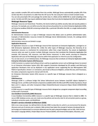 Database Systems Handbook
BY: MUHAMMAD SHARIF 654
appc compiler compiles JSPs and translates them into servlets. WebLogic Server automatically compiles JSPs if the
servlet class file is not present or is older than the JSP source file. See Using Ant Tasks to Create Compile Scripts.
You can also precompile JSPs and package the servlet class in a Web archive (WAR) file to avoid compiling in the
server. Servlets and JSPs may require additional helper classes that must also be deployed with the Web application.
WebLogic Resource Types
WebLogic resources are hierarchical. Therefore, the level at which you define security roles and security policies is
up to you. For example, you can define security roles and security policies for an entire Enterprise Application (EAR),
an Enterprise JavaBean (EJB) JAR containing multiple EJBs, a particular EJB within that JAR, or a single method within
that EJB.
Administrative Resources
An Administrative resource is a type of WebLogic resource that allows users to perform administrative tasks.
Examples of Administrative resources include the WebLogic Server Administration Console, the weblogic.Admin
tool, and Mbean APIs.
Administrative resources are limited in scope.
Application Resources
An Application resource is a type of WebLogic resource that represents an Enterprise Application, packaged as an
EAR (Enterprise Application aRchive) file. Unlike the other types of WebLogic resources, the hierarchy of an
Application resource is a mechanism for containment, rather than a type hierarchy. You secure an Application
resource when you want to protect multiple WebLogic resources that constitute the Enterprise Application (for
example, EJB resources, URL resources, and Web Service resources). In other words, securing an Enterprise
Application will cause all the WebLogic resources within that application to inherit its security configuration.
You can also secure, on an individual basis, the WebLogic resources that constitute an Enterprise Application (EAR).
Enterprise Information Systems (EIS) Resources
A J2EE Connector is a system-level software driver used by an application server such as WebLogic Server to connect
to an Enterprise Information System (EIS). BEA supports Connectors developed by EIS vendors and third-party
application developers that can be deployed in any application server supporting the Sun Microsystems J2EE
Platform Specification, Version 1.3. Connectors, also known as Resource Adapters, contain the Java, and if necessary,
the native components required to interact with the EIS.
An Enterprise Information System (EIS) resource is a specific type of WebLogic resource that is designed as a
Connector.
COM Resources
WebLogic jCOM is a software bridge that allows bidirectional access between Java/J2EE objects deployed in
WebLogic Server, and Microsoft ActiveX components available within the Microsoft Office family of products, Visual
Basic and C++ objects, and other Component Object Model/Distributed Component Object Model (COM/DCOM)
environments.
A COM resource is a specific type of WebLogic resource that is designed as a program component object according
to Microsoft’s framework.
Java DataBase Connectivity (JDBC) Resources
A Java DataBase Connectivity (JDBC) resource is a specific type of WebLogic resource that is related to JDBC. To
secure JDBC database access, you can create security policies and security roles for all connection pools as a group,
individual connection pools, and MultiPools.
Oracle’s service oriented architecture (SOA)
SOA is not a new concept. Sun defined SOA in the late 1990’s to describe Jini, which is an environment for dynamic
discovery and use of services over a network. Web services have taken the concept of services introduced by Jini
technology and implemented it as services delivered over the web using technologies such as XML, Web Services
Description Language (WSDL), Simple Object Access Protocol (SOAP), and Universal Description, Discovery, and
 