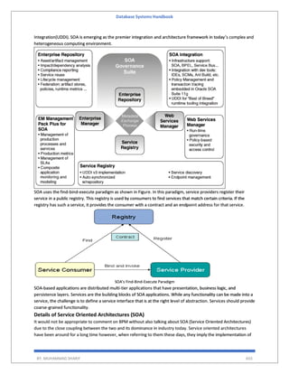 Database Systems Handbook
BY: MUHAMMAD SHARIF 655
Integration(UDDI). SOA is emerging as the premier integration and architecture framework in today’s complex and
heterogeneous computing environment.
SOA uses the find-bind-execute paradigm as shown in Figure. In this paradigm, service providers register their
service in a public registry. This registry is used by consumers to find services that match certain criteria. If the
registry has such a service, it provides the consumer with a contract and an endpoint address for that service.
SOA’s Find-Bind-Execute Paradigm
SOA-based applications are distributed multi-tier applications that have presentation, business logic, and
persistence layers. Services are the building blocks of SOA applications. While any functionality can be made into a
service, the challenge is to define a service interface that is at the right level of abstraction. Services should provide
coarse-grained functionality.
Details of Service Oriented Architectures (SOA)
It would not be appropriate to comment on BPM without also talking about SOA (Service Oriented Architectures)
due to the close coupling between the two and its dominance in industry today. Service oriented architectures
have been around for a long time however, when referring to them these days, they imply the implementation of
 