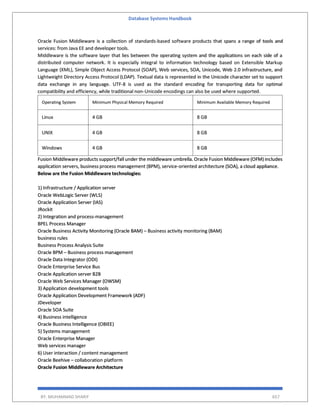 Database Systems Handbook
BY: MUHAMMAD SHARIF 657
Oracle Fusion Middleware is a collection of standards-based software products that spans a range of tools and
services: from Java EE and developer tools.
Middleware is the software layer that lies between the operating system and the applications on each side of a
distributed computer network. It is especially integral to information technology based on Extensible Markup
Language (XML), Simple Object Access Protocol (SOAP), Web services, SOA, Unicode, Web 2.0 infrastructure, and
Lightweight Directory Access Protocol (LDAP). Textual data is represented in the Unicode character set to support
data exchange in any language. UTF-8 is used as the standard encoding for transporting data for optimal
compatibility and efficiency, while traditional non-Unicode encodings can also be used where supported.
Operating System Minimum Physical Memory Required Minimum Available Memory Required
Linux 4 GB 8 GB
UNIX 4 GB 8 GB
Windows 4 GB 8 GB
Fusion Middleware products support/fall under the middleware umbrella. Oracle Fusion Middleware (OFM) includes
application servers, business process management (BPM), service-oriented architecture (SOA), a cloud appliance.
Below are the Fusion Middleware technologies:
1) Infrastructure / Application server
Oracle WebLogic Server (WLS)
Oracle Application Server (IAS)
JRockit
2) Integration and process-management
BPEL Process Manager
Oracle Business Activity Monitoring (Oracle BAM) – Business activity monitoring (BAM)
business rules
Business Process Analysis Suite
Oracle BPM – Business process management
Oracle Data Integrator (ODI)
Oracle Enterprise Service Bus
Oracle Application server B2B
Oracle Web Services Manager (OWSM)
3) Application development tools
Oracle Application Development Framework (ADF)
JDeveloper
Oracle SOA Suite
4) Business intelligence
Oracle Business Intelligence (OBIEE)
5) Systems management
Oracle Enterprise Manager
Web services manager
6) User interaction / content management
Oracle Beehive – collaboration platform
Oracle Fusion Middleware Architecture
 