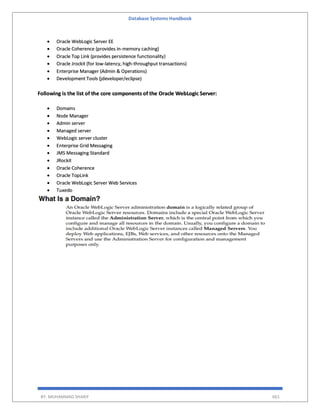 Database Systems Handbook
BY: MUHAMMAD SHARIF 661
 Oracle WebLogic Server EE
 Oracle Coherence (provides in-memory caching)
 Oracle Top Link (provides persistence functionality)
 Oracle Jrockit (for low-latency, high-throughput transactions)
 Enterprise Manager (Admin & Operations)
 Development Tools (jdeveloper/eclipse)
Following is the list of the core components of the Oracle WebLogic Server:
 Domains
 Node Manager
 Admin server
 Managed server
 WebLogic server cluster
 Enterprise Grid Messaging
 JMS Messaging Standard
 JRockit
 Oracle Coherence
 Oracle TopLink
 Oracle WebLogic Server Web Services
 Tuxedo
 