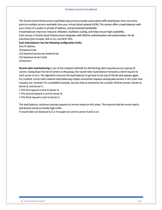 Database Systems Handbook
BY: MUHAMMAD SHARIF 665
The Oracle Cloud Infrastructure Load Balancing service provides automated traffic distribution from one entry
point to multiple servers reachable from your virtual cloud network (VCN). The service offers a load balancer with
your choice of a public or private IP address, and provisioned bandwidth.
A load balancer improves resource utilization, facilitates scaling, and helps ensure high availability.
Each service in Oracle Cloud Infrastructure integrates with IAM for authentication and authorization, for all
interfaces (the Console, SDK or CLI, and REST API).
Each load balancer has the following configuration limits:
One IP address
16 backend sets
512 backend servers per backend set
512 backend servers total
16 listeners
Round‑robin load balancing is one of the simplest methods for distributing client requests across a group of
servers. Going down the list of servers in the group, the round‑robin load balancer forwards a client request to
each server in turn. The algorithm instructs the load balancer to go back to the top of the list and repeats again.
N a nutshell, round robin network load balancing rotates connection requests among web servers in the order that
requests are received. For a simplified example, assume that an enterprise has a cluster of three servers: Server A,
Server B, and Server C.
• The first request is sent to Server A.
• The second request is sent to Server B.
• The third request is sent to Server C.
The load balancer continues passing requests to servers based on this order. This ensures that the server load is
distributed evenly to handle high traffic.
If round robin are balanced 2,3 or 4 reuqest are sent to server A and so on.
 