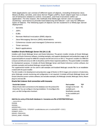 Database Systems Handbook
BY: MUHAMMAD SHARIF 667
Installers Oracle WebLogic Server 14c (14.1.1.0)
Installers with Oracle WebLogic Server and Oracle Coherence: The generic installer includes all Oracle WebLogic
Server and Oracle Coherence software, including examples, and supports development and production usage on all
supported platforms except for ARM OCI compute and AIX and zLinux on JDK 11. The generic installers for ARM OCI
compute and AIX and zLinux on JDK 11 should be used for these respective platforms. The quick installer is intended
for development purposes. It includes all Oracle WebLogic Server and Oracle Coherence runtime software, but
excludes examples and localized WebLogic console help files.
The supplemental installer can be used to add examples and localized WebLogic console files to an installation
created with the quick installer.
The slim installer is for development and production usage of Docker or CRI-O images and containers in Kubernetes,
when WebLogic console monitoring and configuration is not required. It includes all Oracle WebLogic Server and
Oracle Coherence server runtime software, but excludes examples, the WebLogic console, WebLogic clients, Maven
plug-ins and Java DB.
Oracle Net Listener And connection with tnsname
Oracle Net Listener
Allows Oracle client connections to the database over the protocol for
Oracle Net. You can configure it during installation. To reconfigure this
port, use Net Configuration Assistant.
Port number
changes to the next
available port.
Modifiable manually
to any available port
1521.
TCP
No
Add the tns entry of the both database in tnsnames.ora file of DESTINATION host :
-- source db tns :
PRODDB
PRODDB =
(DESCRIPTION =
(ADDRESS = (PROTOCOL = TCP)(HOST = proddb.dbaclass.com or localhost)(PORT = 1532 ))
(CONNECT_DATA =
(SERVER = DEDICATED)
(SERVICE_NAME = PRODDB)
 