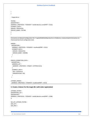 Database Systems Handbook
BY: MUHAMMAD SHARIF 668
)
)
--Target db tns :
TESTDB =
(DESCRIPTION =
(ADDRESS = (PROTOCOL = TCP)(HOST = testdb.dbaclass.com)(PORT = 1522))
(CONNECT_DATA =
(SERVER = DEDICATED)
(SERVICE_NAME = TESTDB)
)
)
# tnsnames.ora Network Configuration File: F:appAPEXMISSIONproduct12.2.0dbhome_1networkadmintnsnames.ora
# Generated by Oracle configuration tools.
HMSDB =
(DESCRIPTION =
(ADDRESS = (PROTOCOL = TCP)(HOST = localhost)(PORT = 1521))
(CONNECT_DATA =
(SERVER = DEDICATED)
(SERVICE_NAME = HMSDB)
)
)
ORACLR_CONNECTION_DATA =
(DESCRIPTION =
(ADDRESS_LIST =
(ADDRESS = (PROTOCOL = IPC)(KEY = EXTPROC1521))
)
(CONNECT_DATA =
(SID = CLRExtProc)
(PRESENTATION = RO)
)
)
LISTENER_HMSDB =
(ADDRESS = (PROTOCOL = TCP)(HOST = localhost)(PORT = 1521))
2. Create a listener for the target db ( with static registration)
LISTENER_TESTDB =
(DESCRIPTION_LIST =
(DESCRIPTION =
(ADDRESS = (PROTOCOL = TCP)(HOST = testdb.dbaclass.com)(PORT = 1538))
))
SID_LIST_LISTENER_TESTDB =
(SID_LIST =
(SID_DESC =
 
