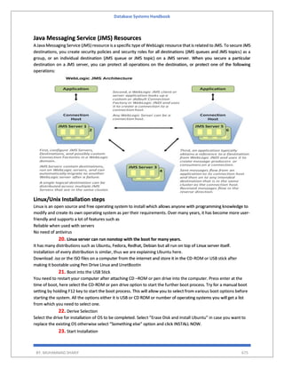 Database Systems Handbook
BY: MUHAMMAD SHARIF 675
Java Messaging Service (JMS) Resources
A Java Messaging Service (JMS) resource is a specific type of WebLogic resource that is related to JMS. To secure JMS
destinations, you create security policies and security roles for all destinations (JMS queues and JMS topics) as a
group, or an individual destination (JMS queue or JMS topic) on a JMS server. When you secure a particular
destination on a JMS server, you can protect all operations on the destination, or protect one of the following
operations:
Linux/Unix Installation steps
Linux is an open source and free operating system to install which allows anyone with programming knowledge to
modify and create its own operating system as per their requirements. Over many years, it has become more user-
friendly and supports a lot of features such as
Reliable when used with servers
No need of antivirus
20. Linux server can run nonstop with the boot for many years.
It has many distributions such as Ubuntu, Fedora, Redhat, Debian but all run on top of Linux server itself.
Installation of every distribution is similar, thus we are explaining Ubuntu here.
Download .iso or the ISO files on a computer from the internet and store it in the CD-ROM or USB stick after
making it bootable using Pen Drive Linux and UnetBootin
21. Boot into the USB Stick
You need to restart your computer after attaching CD –ROM or pen drive into the computer. Press enter at the
time of boot, here select the CD-ROM or pen drive option to start the further boot process. Try for a manual boot
setting by holding F12 key to start the boot process. This will allow you to select from various boot options before
starting the system. All the options either it is USB or CD ROM or number of operating systems you will get a list
from which you need to select one.
22. Derive Selection
Select the drive for installation of OS to be completed. Select “Erase Disk and install Ubuntu” in case you want to
replace the existing OS otherwise select “Something else” option and click INSTALL NOW.
23. Start Installation
 