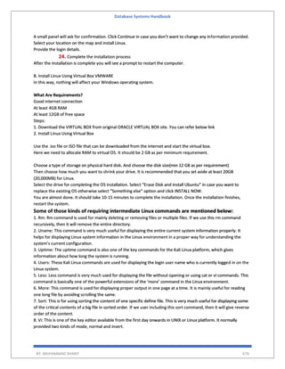 Database Systems Handbook
BY: MUHAMMAD SHARIF 676
A small panel will ask for confirmation. Click Continue in case you don’t want to change any information provided.
Select your location on the map and install Linux.
Provide the login details.
24. Complete the installation process
After the installation is complete you will see a prompt to restart the computer.
B. Install Linux Using Virtual Box VMWARE
In this way, nothing will affect your Windows operating system.
What Are Requirements?
Good internet connection
At least 4GB RAM
At least 12GB of free space
Steps:
1. Download the VIRTUAL BOX from original ORACLE VIRTUAL BOX site. You can refer below link
2. Install Linux Using Virtual Box
Use the .iso file or ISO file that can be downloaded from the internet and start the virtual box.
Here we need to allocate RAM to virtual OS. It should be 2 GB as per minimum requirement.
Choose a type of storage on physical hard disk. And choose the disk size(min 12 GB as per requirement)
Then choose how much you want to shrink your drive. It is recommended that you set aside at least 20GB
(20,000MB) for Linux.
Select the drive for completing the OS installation. Select “Erase Disk and install Ubuntu” in case you want to
replace the existing OS otherwise select “Something else” option and click INSTALL NOW.
You are almost done. It should take 10-15 minutes to complete the installation. Once the installation finishes,
restart the system.
Some of those kinds of requiring intermediate Linux commands are mentioned below:
1. Rm: Rm command is used for mainly deleting or removing files or multiple files. If we use this rm command
recursively, then it will remove the entire directory.
2. Uname: This command is very much useful for displaying the entire current system information properly. It
helps for displaying Linux system information in the Linux environment in a proper way for understanding the
system’s current configuration.
3. Uptime: The uptime command is also one of the key commands for the Kali Linux platform, which gives
information about how long the system is running.
4. Users: These Kali Linux commands are used for displaying the login user name who is currently logged in on the
Linux system.
5. Less: Less command is very much used for displaying the file without opening or using cat or vi commands. This
command is basically one of the powerful extensions of the ‘more’ command in the Linux environment.
6. More: This command is used for displaying proper output in one page at a time. It is mainly useful for reading
one long file by avoiding scrolling the same.
7. Sort: This is for using sorting the content of one specific define file. This is very much useful for displaying some
of the critical contents of a big file in sorted order. If we user including this sort command, then it will give reverse
order of the content.
8. Vi: This is one of the key editor available from the first day onwards in UNIX or Linux platform. It normally
provided two kinds of mode, normal and insert.
 