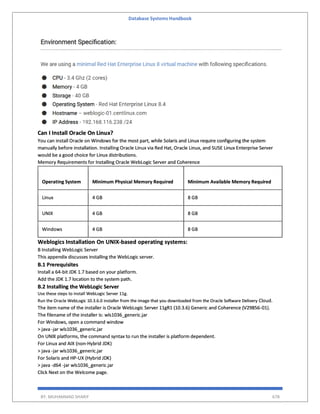 Database Systems Handbook
BY: MUHAMMAD SHARIF 678
Can I Install Oracle On Linux?
You can install Oracle on Windows for the most part, while Solaris and Linux require configuring the system
manually before installation. Installing Oracle Linux via Red Hat, Oracle Linux, and SUSE Linux Enterprise Server
would be a good choice for Linux distributions.
Memory Requirements for Installing Oracle WebLogic Server and Coherence
Operating System Minimum Physical Memory Required Minimum Available Memory Required
Linux 4 GB 8 GB
UNIX 4 GB 8 GB
Windows 4 GB 8 GB
Weblogics Installation On UNIX-based operating systems:
B Installing WebLogic Server
This appendix discusses installing the WebLogic server.
B.1 Prerequisites
Install a 64-bit JDK 1.7 based on your platform.
Add the JDK 1.7 location to the system path.
B.2 Installing the WebLogic Server
Use these steps to install WebLogic Server 11g.
Run the Oracle WebLogic 10.3.6.0 installer from the image that you downloaded from the Oracle Software Delivery Cloud.
The item name of the installer is Oracle WebLogic Server 11gR1 (10.3.6) Generic and Coherence (V29856-01).
The filename of the installer is: wls1036_generic.jar
For Windows, open a command window
> java -jar wls1036_generic.jar
On UNIX platforms, the command syntax to run the installer is platform dependent.
For Linux and AIX (non-Hybrid JDK)
> java -jar wls1036_generic.jar
For Solaris and HP-UX (Hybrid JDK)
> java -d64 -jar wls1036_generic.jar
Click Next on the Welcome page.
 