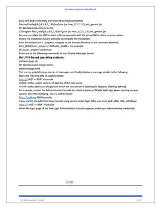 Database Systems Handbook
BY: MUHAMMAD SHARIF 679
Click next and set memory invironment to install completely
/home/Oracle/jdk/jdk1.8.0_131/bin/java -jar fmw_12.2.1.3.0_wls_generic.jar
On Windows operating systems:
C:Program FilesJavajdk1.8.0_131binjava -jar fmw_12.2.1.3.0_wls_generic.jar
Be sure to replace the JDK location in these examples with the actual JDK location on your system.
Follow the installation wizard prompts to complete the installation.
After the installation is complete, navigate to the domain directory in the command terminal,
WLS_HOME/user_projects/<DOMAIN_NAME>. For example:
WLSuser_projectsmydomain
Enter one of the following commands to start Oracle WebLogic Server:
On UNIX-based operating systems:
startWebLogic.sh
On Windows operating systems:
startWebLogic.cmd
The startup script displays a series of messages, and finally displays a message similar to the following:
Open the following URL in a web browser:
http://<HOST>:<PORT>/console
<HOST> is the system name or IP address of the host server.
<PORT> is the address of the port on which the host server is listening for requests (7001 by default).
For example, to start the Administration Console for a local instance of Oracle WebLogic Server running on your
system, enter the following URL in a web browser:
http://localhost:7001/console/
If you started the Administration Console using secure socket layer (SSL), you must add s after http, as follows:
https://<HOST>:<PORT>/console
When the login page of the WebLogic Administration Console appears, enter your administrative credentials.
END
 