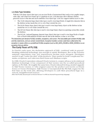 Database Systems Handbook
BY: MUHAMMAD SHARIF 683
The declarative part declares PL/SQL variables, exceptions, and cursors. The executable part contains PL/SQL code
and SQL statements, and can contain nested blocks. Exception handlers contain code that is called when the
exception is raised, either as a predefined PL/SQL exception (such as NO_DATA_FOUND or ZERO_DIVIDE) or as an
exception that you define.
 