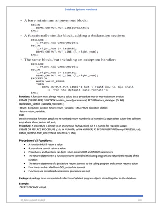 Database Systems Handbook
BY: MUHAMMAD SHARIF 690
Functions: A function must always return a value, but a procedure may or may not return a value.
CREATE [OR REPLACE] FUNCTION function_name [parameters] RETURN return_datatype; {IS, AS}
Declaration_section <variable,constant> ;
BEGIN Execution_section Return return_variable; EXCEPTION exception section
Return return_variable;
END;
create or replace function getsal (no IN number) return number is sal number(5); begin select salary into sal from
emp where id=no; return sal; end;
Procedure: A procedure is similar to an anonymous PL/SQL Block but it is named for repeated usage.
CREATE OR REPLACE PROCEDURE p1(id IN NUMBER, sal IN NUMBER) AS BEGIN INSERT INTO emp VALUES(id, sal);
DBMD_OUTPUT.PUT_LINE(‘VALUE INSERTED.’); END;
Procedures VS Functions:
 A function MUST return a value
 A procedure cannot return a value
 Procedures and functions can both return data in OUT and IN OUT parameters
 The return statement in a function returns control to the calling program and returns the results of the
function
 The return statement of a procedure returns control to the calling program and cannot return a value
 Functions can be called from SQL, procedure cannot
 Functions are considered expressions, procedure are not
Package: A package is an encapsulated collection of related program objects stored together in the database.
Example:
CREATE PACKAGE citi AS
 