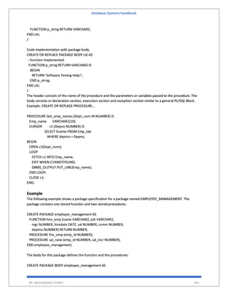 Database Systems Handbook
BY: MUHAMMAD SHARIF 691
FUNCTION p_strng RETURN VARCHAR2;
END citi;
/
Code implementation with package body.
CREATE OR REPLACE PACKAGE BODY citi AS
--function implemented
FUNCTION p_strng RETURN VARCHAR2 IS
BEGIN
RETURN ‘Software Testing Help!’;
END p_strng;
END citi;
/
The header consists of the name of the procedure and the parameters or variables passed to the procedure. The
body consists or declaration section, execution section and exception section similar to a general PL/SQL Block.
Example: CREATE OR REPLACE PROCEDURE…
PROCEDURE Get_emp_names (Dept_num IN NUMBER) IS
Emp_name VARCHAR2(10);
CURSOR c1 (Depno NUMBER) IS
SELECT Ename FROM Emp_tab
WHERE deptno = Depno;
BEGIN
OPEN c1(Dept_num);
LOOP
FETCH c1 INTO Emp_name;
EXIT WHEN C1%NOTFOUND;
DBMS_OUTPUT.PUT_LINE(Emp_name);
END LOOP;
CLOSE c1;
END;
Example
The following example shows a package specification for a package named EMPLOYEE_MANAGEMENT. The
package contains one stored function and two stored procedures.
CREATE PACKAGE employee_management AS
FUNCTION hire_emp (name VARCHAR2, job VARCHAR2,
mgr NUMBER, hiredate DATE, sal NUMBER, comm NUMBER,
deptno NUMBER) RETURN NUMBER;
PROCEDURE fire_emp (emp_id NUMBER);
PROCEDURE sal_raise (emp_id NUMBER, sal_incr NUMBER);
END employee_management;
The body for this package defines the function and the procedures:
CREATE PACKAGE BODY employee_management AS
 