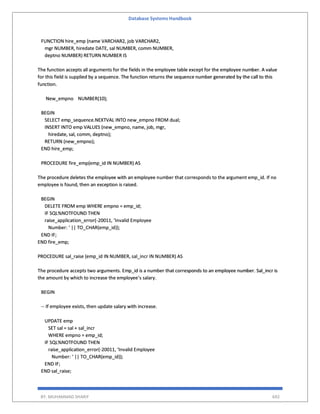 Database Systems Handbook
BY: MUHAMMAD SHARIF 692
FUNCTION hire_emp (name VARCHAR2, job VARCHAR2,
mgr NUMBER, hiredate DATE, sal NUMBER, comm NUMBER,
deptno NUMBER) RETURN NUMBER IS
The function accepts all arguments for the fields in the employee table except for the employee number. A value
for this field is supplied by a sequence. The function returns the sequence number generated by the call to this
function.
New_empno NUMBER(10);
BEGIN
SELECT emp_sequence.NEXTVAL INTO new_empno FROM dual;
INSERT INTO emp VALUES (new_empno, name, job, mgr,
hiredate, sal, comm, deptno);
RETURN (new_empno);
END hire_emp;
PROCEDURE fire_emp(emp_id IN NUMBER) AS
The procedure deletes the employee with an employee number that corresponds to the argument emp_id. If no
employee is found, then an exception is raised.
BEGIN
DELETE FROM emp WHERE empno = emp_id;
IF SQL%NOTFOUND THEN
raise_application_error(-20011, ‘Invalid Employee
Number: ‘ || TO_CHAR(emp_id));
END IF;
END fire_emp;
PROCEDURE sal_raise (emp_id IN NUMBER, sal_incr IN NUMBER) AS
The procedure accepts two arguments. Emp_id is a number that corresponds to an employee number. Sal_incr is
the amount by which to increase the employee’s salary.
BEGIN
-- If employee exists, then update salary with increase.
UPDATE emp
SET sal = sal + sal_incr
WHERE empno = emp_id;
IF SQL%NOTFOUND THEN
raise_application_error(-20011, ‘Invalid Employee
Number: ‘ || TO_CHAR(emp_id));
END IF;
END sal_raise;
 