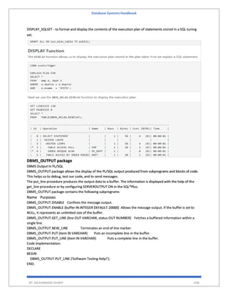 Database Systems Handbook
BY: MUHAMMAD SHARIF 698
DISPLAY_SQLSET - to format and display the contents of the execution plan of statements stored in a SQL tuning
set.
DBMS_OUTPUT package
DBMS Output In PL/SQL
DBMS_OUTPUT package allows the display of the PL/SQL output produced from subprograms and blocks of code.
This helps us to debug, test our code, and to send messages.
The put_line procedure produces the output data to a buffer. The information is displayed with the help of the
get_line procedure or by configuring SERVEROUTPUT ON in the SQL*Plus.
DBMS_OUTPUT package contains the following subprograms:
Name Purposes
DBMS_OUTPUT.DISABLE Confines the message output.
DBMS_OUTPUT.ENABLE (buffer IN INTEGER DEFAULT 20000) Allows the message output. If the buffer is set to
NULL, it represents an unlimited size of the buffer.
DBMS_OUTPUT.GET_LINE (line OUT VARCHAR, status OUT NUMBER) Fetches a buffered information within a
single line.
DBMS_OUTPUT.NEW_LINE Terminates an end of line marker.
DBMS_OUTPUT.PUT (item IN VARCHAR) Puts an incomplete line in the buffer.
DBMS_OUTPUT.PUT_LINE (item IN VARCHAR) Puts a complete line in the buffer.
Code Implementation:
DECLARE
BEGIN
DBMS_OUTPUT.PUT_LINE ('Software Testing Help!');
END;
 