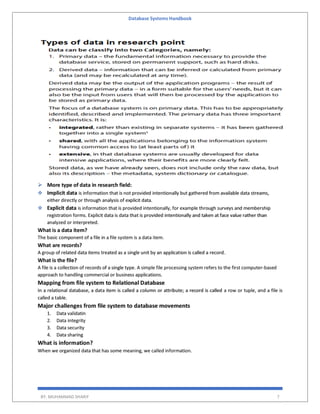 Database Systems Handbook
BY: MUHAMMAD SHARIF 7
 More type of data in research field:
 Implicit data is information that is not provided intentionally but gathered from available data streams,
either directly or through analysis of explicit data.
 Explicit data is information that is provided intentionally, for example through surveys and membership
registration forms. Explicit data is data that is provided intentionally and taken at face value rather than
analyzed or interpreted.
What is a data item?
The basic component of a file in a file system is a data item.
What are records?
A group of related data items treated as a single unit by an application is called a record.
What is the file?
A file is a collection of records of a single type. A simple file processing system refers to the first computer-based
approach to handling commercial or business applications.
Mapping from file system to Relational Database
In a relational database, a data item is called a column or attribute; a record is called a row or tuple, and a file is
called a table.
Major challenges from file system to database movements
1. Data validatin
2. Data integrity
3. Data security
4. Data sharing
What is information?
When we organized data that has some meaning, we called information.
 