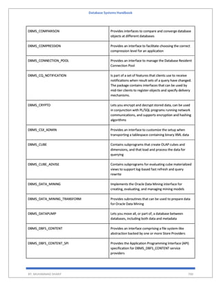 Database Systems Handbook
BY: MUHAMMAD SHARIF 700
DBMS_COMPARISON Provides interfaces to compare and converge database
objects at different databases
DBMS_COMPRESSION Provides an interface to facilitate choosing the correct
compression level for an application
DBMS_CONNECTION_POOL Provides an interface to manage the Database Resident
Connection Pool
DBMS_CQ_NOTIFICATION Is part of a set of features that clients use to receive
notifications when result sets of a query have changed.
The package contains interfaces that can be used by
mid-tier clients to register objects and specify delivery
mechanisms.
DBMS_CRYPTO Lets you encrypt and decrypt stored data, can be used
in conjunction with PL/SQL programs running network
communications, and supports encryption and hashing
algorithms
DBMS_CSX_ADMIN Provides an interface to customize the setup when
transporting a tablespace containing binary XML data
DBMS_CUBE Contains subprograms that create OLAP cubes and
dimensions, and that load and process the data for
querying
DBMS_CUBE_ADVISE Contains subprograms for evaluating cube materialized
views to support log-based fast refresh and query
rewrite
DBMS_DATA_MINING Implements the Oracle Data Mining interface for
creating, evaluating, and managing mining models
DBMS_DATA_MINING_TRANSFORM Provides subroutines that can be used to prepare data
for Oracle Data Mining
DBMS_DATAPUMP Lets you move all, or part of, a database between
databases, including both data and metadata
DBMS_DBFS_CONTENT Provides an interface comprising a file system-like
abstraction backed by one or more Store Providers
DBMS_DBFS_CONTENT_SPI Provides the Application Programming Interface (API)
specification for DBMS_DBFS_CONTENT service
providers
 