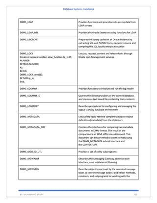 Database Systems Handbook
BY: MUHAMMAD SHARIF 703
DBMS_LDAP Provides functions and procedures to access data from
LDAP servers
DBMS_LDAP_UTL Provides the Oracle Extension utility functions for LDAP
DBMS_LIBCACHE Prepares the library cache on an Oracle instance by
extracting SQL and PL/SQL from a remote instance and
compiling this SQL locally without execution
DBMS_LOCK
Create or replace function slow_function (p_in IN
NUMBER
RETRUN NUMBER
AS
BEGIN
DBMS_LOCK.sleep(1);
RETURN p_in;
End;
Lets you request, convert and release locks through
Oracle Lock Management services
DBMS_LOGMNR Provides functions to initialize and run the log reader
DBMS_LOGMNR_D Queries the dictionary tables of the current database,
and creates a text based file containing their contents
DBMS_LOGSTDBY Describes procedures for configuring and managing the
logical standby database environment
DBMS_METADATA Lets callers easily retrieve complete database object
definitions (metadata) from the dictionary
DBMS_METADATA_DIFF Contains the interfaces for comparing two metadata
documents in SXML format. The result of the
comparison is an SXML difference document. This
document can be converted to other formats using
the DBMS_METADATA submit interface and
the CONVERT API.
DBMS_MGD_ID_UTL Provides a set of utility subprograms
DBMS_MGWADM Describes the Messaging Gateway administrative
interface; used in Advanced Queuing
DBMS_MGWMSG Describes object types (used by the canonical message
types to convert message bodies) and helper methods,
constants, and subprograms for working with the
 