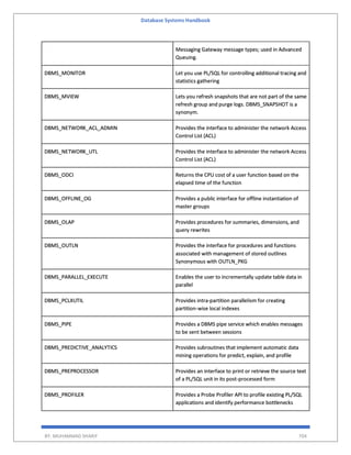 Database Systems Handbook
BY: MUHAMMAD SHARIF 704
Messaging Gateway message types; used in Advanced
Queuing.
DBMS_MONITOR Let you use PL/SQL for controlling additional tracing and
statistics gathering
DBMS_MVIEW Lets you refresh snapshots that are not part of the same
refresh group and purge logs. DBMS_SNAPSHOT is a
synonym.
DBMS_NETWORK_ACL_ADMIN Provides the interface to administer the network Access
Control List (ACL)
DBMS_NETWORK_UTL Provides the interface to administer the network Access
Control List (ACL)
DBMS_ODCI Returns the CPU cost of a user function based on the
elapsed time of the function
DBMS_OFFLINE_OG Provides a public interface for offline instantiation of
master groups
DBMS_OLAP Provides procedures for summaries, dimensions, and
query rewrites
DBMS_OUTLN Provides the interface for procedures and functions
associated with management of stored outlines
Synonymous with OUTLN_PKG
DBMS_PARALLEL_EXECUTE Enables the user to incrementally update table data in
parallel
DBMS_PCLXUTIL Provides intra-partition parallelism for creating
partition-wise local indexes
DBMS_PIPE Provides a DBMS pipe service which enables messages
to be sent between sessions
DBMS_PREDICTIVE_ANALYTICS Provides subroutines that implement automatic data
mining operations for predict, explain, and profile
DBMS_PREPROCESSOR Provides an interface to print or retrieve the source text
of a PL/SQL unit in its post-processed form
DBMS_PROFILER Provides a Probe Profiler API to profile existing PL/SQL
applications and identify performance bottlenecks
 