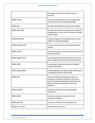 Database Systems Handbook
BY: MUHAMMAD SHARIF 706
the problem, and make the statement resume
execution
DBMS_RLMGR Contains various procedures to create and manage
rules and rule sessions by the Rules Manager
DBMS_RULE Describes the EVALUATE procedure used in Streams
DBMS_RULE_ADM Describes the administrative interface for creating and
managing rules, rule sets, and rule evaluation contexts;
used in Streams
DBMS_SCHEDULER Provides a collection of scheduling functions that are
callable from any PL/SQL program
DBMS_SERVER_ALERT Lets you issue alerts when some threshold has been
violated
DBMS_SERVICE Lets you create, delete, activate and deactivate services
for a single instance
DBMS_SHARED_POOL Lets you keep objects in shared memory, so that they
will not be aged out with the normal LRU mechanism
DBMS_SPACE Provides segment space information not available
through standard SQL
DBMS_SPACE_ADMIN Provides tablespace and segment space administration
not available through the standard SQL
DBMS_SPM Supports the SQL plan management feature by
providing an interface for the DBA or other user to
perform controlled manipulation of plan history and
SQL plan baselines maintained for various SQL
statements
DBMS_SQLDIAG Provides an interface to the SQL Diagnosability
functionality
DBMS_SQLPA Provides an interface to implement the SQL
Performance Analyzer.
DBMS_SQLTUNE Provides the interface to tune SQL statements
DBMS_STAT_FUNCS Provides statistical functions
 