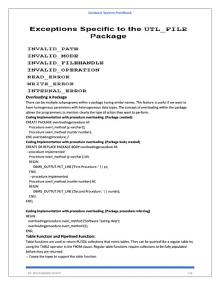 Database Systems Handbook
BY: MUHAMMAD SHARIF 710
Overloading A Package
There can be multiple subprograms within a package having similar names. This feature is useful if we want to
have homogenous parameters with heterogeneous data types. The concept of overloading within the package
allows the programmers to mention clearly the type of action they want to perform.
Coding Implementation with procedure overloading. (Package created):
CREATE PACKAGE overloadingprocedure AS
Procedure overl_method (p varchar2);
Procedure overl_method (numbr number);
END overloadingprocedure; /
Coding Implementation with procedure overloading. (Package body created)
CREATE OR REPLACE PACKAGE BODY overloadingprocedure AS
--procedure implemented
Procedure overl_method (p varchar2) AS
BEGIN
DBMS_OUTPUT.PUT_LINE ('First Procedure: ' || p);
END;
--procedure implemented
Procedure overl_method (numbr number) AS
BEGIN
DBMS_OUTPUT.PUT_LINE ('Second Procedure: ' || numbr);
END;
END;
Coding Implementation with procedure overloading. (Package procedure referring)
BEGIN
overloadingprocedure.overl_method ('Software Testing Help');
overloadingprocedure.overl_method (1);
END;
Table Function and Pipelined Function:
Table functions are used to return PL/SQL collections that mimic tables. They can be queried like a regular table by
using the TABLE operator in the FROM clause. Regular table functions require collections to be fully populated
before they are returned.
-- Create the types to support the table function.
 