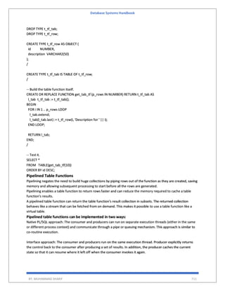 Database Systems Handbook
BY: MUHAMMAD SHARIF 711
DROP TYPE t_tf_tab;
DROP TYPE t_tf_row;
CREATE TYPE t_tf_row AS OBJECT (
id NUMBER,
description VARCHAR2(50)
);
/
CREATE TYPE t_tf_tab IS TABLE OF t_tf_row;
/
-- Build the table function itself.
CREATE OR REPLACE FUNCTION get_tab_tf (p_rows IN NUMBER) RETURN t_tf_tab AS
l_tab t_tf_tab := t_tf_tab();
BEGIN
FOR i IN 1 .. p_rows LOOP
l_tab.extend;
l_tab(l_tab.last) := t_tf_row(i, 'Description for ' || i);
END LOOP;
RETURN l_tab;
END;
/
-- Test it.
SELECT *
FROM TABLE(get_tab_tf(10))
ORDER BY id DESC;
Pipelined Table Functions
Pipelining negates the need to build huge collections by piping rows out of the function as they are created, saving
memory and allowing subsequent processing to start before all the rows are generated.
Pipelining enables a table function to return rows faster and can reduce the memory required to cache a table
function's results.
A pipelined table function can return the table function's result collection in subsets. The returned collection
behaves like a stream that can be fetched from on demand. This makes it possible to use a table function like a
virtual table.
Pipelined table functions can be implemented in two ways:
Native PL/SQL approach: The consumer and producers can run on separate execution threads (either in the same
or different process context) and communicate through a pipe or queuing mechanism. This approach is similar to
co-routine execution.
Interface approach: The consumer and producers run on the same execution thread. Producer explicitly returns
the control back to the consumer after producing a set of results. In addition, the producer caches the current
state so that it can resume where it left off when the consumer invokes it again.
 