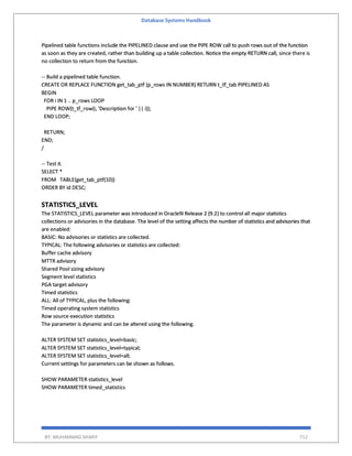 Database Systems Handbook
BY: MUHAMMAD SHARIF 712
Pipelined table functions include the PIPELINED clause and use the PIPE ROW call to push rows out of the function
as soon as they are created, rather than building up a table collection. Notice the empty RETURN call, since there is
no collection to return from the function.
-- Build a pipelined table function.
CREATE OR REPLACE FUNCTION get_tab_ptf (p_rows IN NUMBER) RETURN t_tf_tab PIPELINED AS
BEGIN
FOR i IN 1 .. p_rows LOOP
PIPE ROW(t_tf_row(i, 'Description for ' || i));
END LOOP;
RETURN;
END;
/
-- Test it.
SELECT *
FROM TABLE(get_tab_ptf(10))
ORDER BY id DESC;
STATISTICS_LEVEL
The STATISTICS_LEVEL parameter was introduced in Oracle9i Release 2 (9.2) to control all major statistics
collections or advisories in the database. The level of the setting affects the number of statistics and advisories that
are enabled:
BASIC: No advisories or statistics are collected.
TYPICAL: The following advisories or statistics are collected:
Buffer cache advisory
MTTR advisory
Shared Pool sizing advisory
Segment level statistics
PGA target advisory
Timed statistics
ALL: All of TYPICAL, plus the following:
Timed operating system statistics
Row source execution statistics
The parameter is dynamic and can be altered using the following.
ALTER SYSTEM SET statistics_level=basic;
ALTER SYSTEM SET statistics_level=typical;
ALTER SYSTEM SET statistics_level=all;
Current settings for parameters can be shown as follows.
SHOW PARAMETER statistics_level
SHOW PARAMETER timed_statistics
 