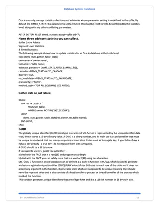 Database Systems Handbook
BY: MUHAMMAD SHARIF 713
Oracle can only manage statistic collections and advisories whose parameter setting is undefined in the spfile. By
default the TIMED_STATISTICS parameter is set to TRUE so this must be reset for it to be controled by the statistics
level, along with any other conflicting parameters.
ALTER SYSTEM RESET timed_statistics scope=spfile sid='*';
Name three advisory statistics you can collect.
Buffer Cache Advice
Segment Level Statistics
& Timed Statistics
The following example shows how to update statistics for an Oracle database at the table level.
exec dbms_stats.gather_table_stats(
ownname=> ‘owner name',
tabname=> 'table name',
estimate_percent=> DBMS_STATS.AUTO_SAMPLE_SIZE,
cascade=> DBMS_STATS.AUTO_CASCADE,
degree=> null,
no_invalidate=> DBMS_STATS.AUTO_INVALIDATE,
granularity=> 'AUTO',
method_opt=> 'FOR ALL COLUMNS SIZE AUTO');
Gather stats on just tables:
BEGIN
FOR rec IN (SELECT *
FROM all_tables
WHERE owner NOT IN ('SYS','SYSDBA'))
LOOP
dbms_stats.gather_table_stats(rec.owner, rec.table_name);
END LOOP;
END;
GUID
The globally unique identifier (GUID) data type in oracle and SQL Server is represented by the uniqueidentifier data
type, which stores a 16-byte binary value. A GUID is a binary number, and its main use is as an identifier that must
be unique in a network that has many computers at many sites. It also used as Surrogate key, If your tables have a
natural key already - a true key - do not replace them with surrogates.
A GUID should be a 16 byte raw.
if you want to use sys_guid() you will either:
a) deal with the FACT that it is raw(16) and program accordingly
b) deal with the FACT you can safely store that in a varchar2(32) using hex characters
SYS_GUID () function in oracle database can be defined as a built-in function in PL/SQL which is used to generate
and return a global unique identifier (GUID) (RAW value) of size 16 bytes for each row of the table and it does not
accept any argument in the function, it generates GUID which are supposed to be unique meaning they should
never be repeated twice and it also consists of a host identifier a process or thread identifier of the process which
invoked the function.
This function generates unique identifiers that are of type RAW and it is a 128-bit number or 16 bytes in size.
 