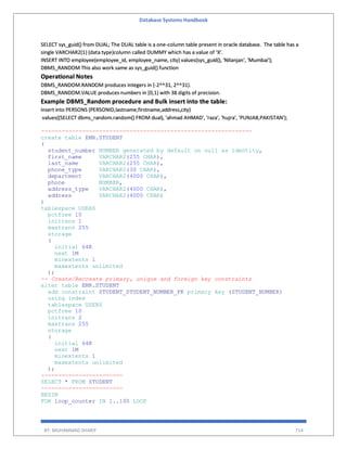 Database Systems Handbook
BY: MUHAMMAD SHARIF 714
SELECT sys_guid() from DUAL; The DUAL table is a one-column table present in oracle database. The table has a
single VARCHAR2(1) (data type)column called DUMMY which has a value of ‘X’.
INSERT INTO employee(employee_id, employee_name, city) values(sys_guid(), 'Nilanjan', 'Mumbai');
DBMS_RANDOM This also work same as sys_guid() function
Operational Notes
DBMS_RANDOM.RANDOM produces integers in [-2^^31, 2^^31).
DBMS_RANDOM.VALUE produces numbers in [0,1) with 38 digits of precision.
Example DBMS_Random procedure and Bulk insert into the table:
insert into PERSONS (PERSONID,lastname,firstname,address,city)
values((SELECT dbms_random.random() FROM dual), 'ahmad AHMAD', 'raza', 'hujra', 'PUNJAB,PAKISTAN');
--------------------------------------------------------------
create table EMR.STUDENT
(
student_number NUMBER generated by default on null as identity,
first_name VARCHAR2(255 CHAR),
last_name VARCHAR2(255 CHAR),
phone_type VARCHAR2(30 CHAR),
department VARCHAR2(4000 CHAR),
phone NUMBER,
address_type VARCHAR2(4000 CHAR),
address VARCHAR2(4000 CHAR)
)
tablespace USERS
pctfree 10
initrans 1
maxtrans 255
storage
(
initial 64K
next 1M
minextents 1
maxextents unlimited
);
-- Create/Recreate primary, unique and foreign key constraints
alter table EMR.STUDENT
add constraint STUDENT_STUDENT_NUMBER_PK primary key (STUDENT_NUMBER)
using index
tablespace USERS
pctfree 10
initrans 2
maxtrans 255
storage
(
initial 64K
next 1M
minextents 1
maxextents unlimited
);
------------------------
SELECT * FROM STUDENT
------------------------
BEGIN
FOR loop_counter IN 1..100 LOOP
 