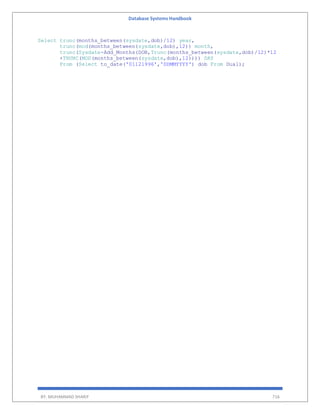 Database Systems Handbook
BY: MUHAMMAD SHARIF 716
Select trunc(months_between(sysdate,dob)/12) year,
trunc(mod(months_between(sysdate,dob),12)) month,
trunc(Sysdate-Add_Months(DOB,Trunc(months_between(sysdate,dob)/12)*12
+TRUNC(MOD(months_between(sysdate,dob),12)))) DAY
From (Select to_date('01121996','DDMMYYYY') dob From Dual);
 
