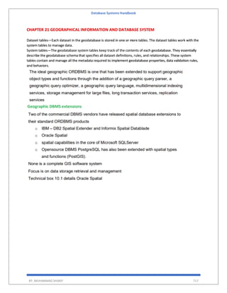 Database Systems Handbook
BY: MUHAMMAD SHARIF 717
CHAPTER 21 GEOGRAPHICAL INFORMATION AND DATABASE SYSTEM
Dataset tables—Each dataset in the geodatabase is stored in one or more tables. The dataset tables work with the
system tables to manage data.
System tables—The geodatabase system tables keep track of the contents of each geodatabase. They essentially
describe the geodatabase schema that specifies all dataset definitions, rules, and relationships. These system
tables contain and manage all the metadata required to implement geodatabase properties, data validation rules,
and behaviors.
 