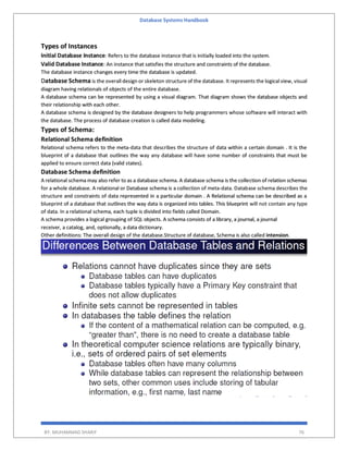 Database Systems Handbook
BY: MUHAMMAD SHARIF 76
Types of Instances
Initial Database Instance: Refers to the database instance that is initially loaded into the system.
Valid Database Instance: An instance that satisfies the structure and constraints of the database.
The database instance changes every time the database is updated.
Database Schema is the overall design or skeleton structure of the database. It represents the logical view, visual
diagram having relationals of objects of the entire database.
A database schema can be represented by using a visual diagram. That diagram shows the database objects and
their relationship with each other.
A database schema is designed by the database designers to help programmers whose software will interact with
the database. The process of database creation is called data modeling.
Types of Schema:
Relational Schema definition
Relational schema refers to the meta-data that describes the structure of data within a certain domain . It is the
blueprint of a database that outlines the way any database will have some number of constraints that must be
applied to ensure correct data (valid states).
Database Schema definition
A relational schema may also refer to as a database schema. A database schema is the collection of relation schemas
for a whole database. A relational or Database schema is a collection of meta-data. Database schema describes the
structure and constraints of data represented in a particular domain . A Relational schema can be described as a
blueprint of a database that outlines the way data is organized into tables. This blueprint will not contain any type
of data. In a relational schema, each tuple is divided into fields called Domain.
A schema provides a logical grouping of SQL objects. A schema consists of a library, a journal, a journal
receiver, a catalog, and, optionally, a data dictionary.
Other definitions: The overall design of the database.Structure of database, Schema is also called intension.
 