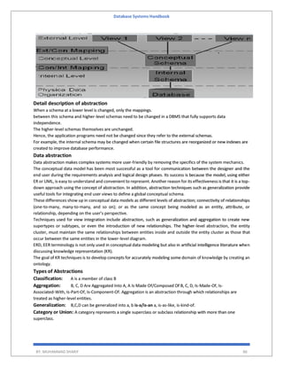 Database Systems Handbook
BY: MUHAMMAD SHARIF 86
Detail description of abstraction
When a schema at a lower level is changed, only the mappings.
between this schema and higher-level schemas need to be changed in a DBMS that fully supports data
independence.
The higher-level schemas themselves are unchanged.
Hence, the application programs need not be changed since they refer to the external schemas.
For example, the internal schema may be changed when certain file structures are reorganized or new indexes are
created to improve database performance.
Data abstraction
Data abstraction makes complex systems more user-friendly by removing the specifics of the system mechanics.
The conceptual data model has been most successful as a tool for communication between the designer and the
end user during the requirements analysis and logical design phases. Its success is because the model, using either
ER or UML, is easy to understand and convenient to represent. Another reason for its effectiveness is that it is a top-
down approach using the concept of abstraction. In addition, abstraction techniques such as generalization provide
useful tools for integrating end user views to define a global conceptual schema.
These differences show up in conceptual data models as different levels of abstraction; connectivity of relationships
(one-to-many, many-to-many, and so on); or as the same concept being modeled as an entity, attribute, or
relationship, depending on the user’s perspective.
Techniques used for view integration include abstraction, such as generalization and aggregation to create new
supertypes or subtypes, or even the introduction of new relationships. The higher-level abstraction, the entity
cluster, must maintain the same relationships between entities inside and outside the entity cluster as those that
occur between the same entities in the lower-level diagram.
ERD, EER terminology is not only used in conceptual data modeling but also in artificial intelligence literature when
discussing knowledge representation (KR).
The goal of KR techniques is to develop concepts for accurately modeling some domain of knowledge by creating an
ontology.
Types of Abstractions
Classification: A is a member of class B
Aggregation: B, C, D Are Aggregated Into A, A Is Made Of/Composed Of B, C, D, Is-Made-Of, Is-
Associated-With, Is-Part-Of, Is-Component-Of. Aggregation is an abstraction through which relationships are
treated as higher-level entities.
Generalization: B,C,D can be generalized into a, b is-a/is-an a, is-as-like, is-kind-of.
Category or Union: A category represents a single superclass or subclass relationship with more than one
superclass.
 