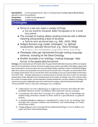 Database Systems Handbook
BY: MUHAMMAD SHARIF 87
Specialization: A can be specialized into B, C, DB, C, or D (special cases of A) Has-a, Has-A, Has An, Has-An
approach is used in the specialization
Composition: IS-MADE-OF (like aggregation)
Identification: IS-IDENTIFIED-BY
Ontology is the fundamental part of Semantic Web. The goal of World Wide Web Consortium (W3C) is to bring the
web into (its full potential) a semantic web with reusing previous systems and artifacts. Most legacy systems have
been documented in structural analysis and structured design (SASD), especially in simple or Extended ER Diagram
(ERD). Such systems need up-gradation to become the part of semantic web. In this paper, we present ERD to OWL-
DL ontology transformation rules at concrete level. These rules facilitate an easy and understandable transformation
from ERD to OWL. Ontology engineering is an important aspect of semantic web vision to attain the meaningful
representation of data. Although various techniques exist for the creation of ontology, most of the methods involve
the number of complex phases, scenario-dependent ontology development, and poor validation of ontology. This
research work presents a lightweight approach to build domain ontology using Entity Relationship (ER) model.
 