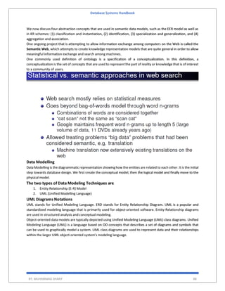 Database Systems Handbook
BY: MUHAMMAD SHARIF 88
We now discuss four abstraction concepts that are used in semantic data models, such as the EER model as well as
in KR schemes: (1) classification and instantiation, (2) identification, (3) specialization and generalization, and (4)
aggregation and association.
One ongoing project that is attempting to allow information exchange among computers on the Web is called the
Semantic Web, which attempts to create knowledge representation models that are quite general in order to allow
meaningful information exchange and search among machines.
One commonly used definition of ontology is a specification of a conceptualization. In this definition, a
conceptualization is the set of concepts that are used to represent the part of reality or knowledge that is of interest
to a community of users.
Data Modelling
Data Modelling is the diagrammatic representation showinghow the entities are related to each other. It is the initial
step towards database design. We first create the conceptual model, then the logical model and finally move to the
physical model.
The two types of Data Modeling Techniques are
1. Entity Relationship (E-R) Model
2. UML (Unified Modelling Language)
UML Diagrams Notations
UML stands for Unified Modeling Language. ERD stands for Entity Relationship Diagram. UML is a popular and
standardized modeling language that is primarily used for object-oriented software. Entity-Relationship diagrams
are used in structured analysis and conceptual modeling.
Object-oriented data models are typically depicted using Unified Modeling Language (UML) class diagrams. Unified
Modeling Language (UML) is a language based on OO concepts that describes a set of diagrams and symbols that
can be used to graphically model a system. UML class diagrams are used to represent data and their relationships
within the larger UML object-oriented system’s modeling language.
 