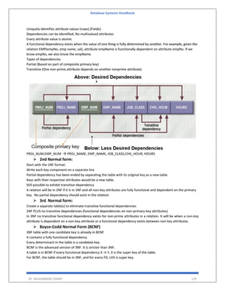 Database Systems Handbook
BY: MUHAMMAD SHARIF 129
Uniquely identifies attribute values (rows) (Fields)
Dependencies can be identified, No multivalued attributes
Every attribute value is atomic
A functional dependency exists when the value of one thing is fully determined by another. For example, given the
relation EMP(empNo, emp name, sal), attribute empName is functionally dependent on attribute empNo. If we
know empNo, we also know the empName.
Types of dependencies
Partial (Based on part of composite primary key)
Transitive (One non-prime attribute depends on another nonprime attribute)
PROJ_NUM,EMP_NUM → PROJ_NAME, EMP_NAME, JOB_CLASS,CHG_HOUR, HOURS
➢ 2nd Normal form:
Start with the 1NF format:
Write each key component on a separate line
Partial dependency has been ended by separating the table with its original key as a new table.
Keys with their respective attributes would be a new table.
Still possible to exhibit transitive dependency
A relation will be in 2NF if it is in 1NF and all non-key attributes are fully functional and dependent on the primary
key. No partial dependency should exist in the relation
➢ 3rd Normal form:
Create a separate table(s) to eliminate transitive functional dependencies
2NF PLUS no transitive dependencies (functional dependencies on non-primary-key attributes)
In 3NF no transitive functional dependency exists for non-prime attributes in a relation. It will be when a non-key
attribute is dependent on a non-key attribute or a functional dependency exists between non-key attributes.
➢ Boyce-Codd Normal Form (BCNF)
3NF table with one candidate key is already in BCNF
It contains a fully functional dependency
Every determinant in the table is a candidate key.
BCNF is the advanced version of 3NF. It is stricter than 3NF.
A table is in BCNF if every functional dependency X → Y, X is the super key of the table.
For BCNF, the table should be in 3NF, and for every FD, LHS is super key.
 