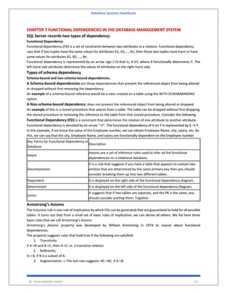 Database Systems Handbook
BY: MUHAMMAD SHARIF 135
CHAPTER 7 FUNCTIONAL DEPENDENCIES IN THE DATABASE MANAGEMENT SYSTEM
SQL Server records two types of dependency:
Functional Dependency
Functional dependency (FD) is a set of constraints between two attributes in a relation. Functional dependency
says that if two tuples have the same values for attributes A1, A2,..., An, then those two tuples must have to have
same values for attributes B1, B2, ..., Bn.
Functional dependency is represented by an arrow sign (→) that is, X→Y, where X functionally determines Y. The
left-hand side attributes determine the values of attributes on the right-hand side.
Types of schema dependency
Schema-bound and non-schema-bound dependencies.
A Schema-bound dependencies are those dependencies that prevent the referenced object from being altered
or dropped without first removing the dependency.
An example of a schema-bound reference would be a view created on a table using the WITH SCHEMABINDING
option.
A Non-schema-bound dependency: does not prevent the referenced object from being altered or dropped.
An example of this is a stored procedure that selects from a table. The table can be dropped without first dropping
the stored procedure or removing the reference to the table from that stored procedure. Consider the following.
Functional Dependency (FD) is a constraint that determines the relation of one attribute to another attribute.
Functional dependency is denoted by an arrow “→”. The functional dependency of X on Y is represented by X → Y.
In this example, if we know the value of the Employee number, we can obtain Employee Name, city, salary, etc. By
this, we can say that the city, Employee Name, and salary are functionally dependent on the Employee number.
Key Terms for Functional Dependency in
Database
Description
Axiom
Axioms are a set of inference rules used to infer all the functional
dependencies on a relational database.
Decomposition
It is a rule that suggests if you have a table that appears to contain two
entities that are determined by the same primary key then you should
consider breaking them up into two different tables.
Dependent It is displayed on the right side of the functional dependency diagram.
Determinant It is displayed on the left side of the functional dependency Diagram.
Union
It suggests that if two tables are separate, and the PK is the same, you
should consider putting them. Together
Armstrong’s Axioms
The inclusion rule is one rule of implication by which FDs can be generated that are guaranteed to hold for all possible
tables. It turns out that from a small set of basic rules of implication, we can derive all others. We list here three
basic rules that we call Armstrong’s Axioms
Armstrong’s Axioms property was developed by William Armstrong in 1974 to reason about functional
dependencies.
The property suggests rules that hold true if the following are satisfied:
1. Transitivity
If A->B and B->C, then A->C i.e. a transitive relation.
2. Reflexivity
A-> B, if B is a subset of A.
3. Augmentation -> The last rule suggests: AC->BC, if A->B
 