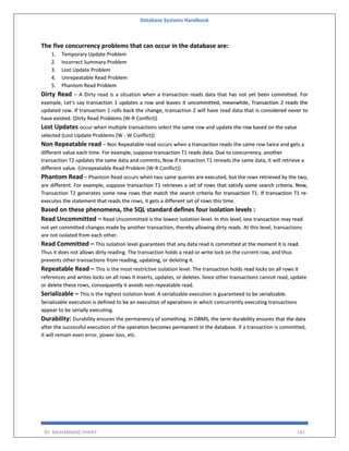 Database Systems Handbook
BY: MUHAMMAD SHARIF 142
The five concurrency problems that can occur in the database are:
1. Temporary Update Problem
2. Incorrect Summary Problem
3. Lost Update Problem
4. Unrepeatable Read Problem
5. Phantom Read Problem
Dirty Read – A Dirty read is a situation when a transaction reads data that has not yet been committed. For
example, Let’s say transaction 1 updates a row and leaves it uncommitted, meanwhile, Transaction 2 reads the
updated row. If transaction 1 rolls back the change, transaction 2 will have read data that is considered never to
have existed. (Dirty Read Problems (W-R Conflict))
Lost Updates occur when multiple transactions select the same row and update the row based on the value
selected (Lost Update Problems (W - W Conflict))
Non Repeatable read – Non Repeatable read occurs when a transaction reads the same row twice and gets a
different value each time. For example, suppose transaction T1 reads data. Due to concurrency, another
transaction T2 updates the same data and commits, Now if transaction T1 rereads the same data, it will retrieve a
different value. (Unrepeatable Read Problem (W-R Conflict))
Phantom Read – Phantom Read occurs when two same queries are executed, but the rows retrieved by the two,
are different. For example, suppose transaction T1 retrieves a set of rows that satisfy some search criteria. Now,
Transaction T2 generates some new rows that match the search criteria for transaction T1. If transaction T1 re-
executes the statement that reads the rows, it gets a different set of rows this time.
Based on these phenomena, the SQL standard defines four isolation levels :
Read Uncommitted – Read Uncommitted is the lowest isolation level. In this level, one transaction may read
not yet committed changes made by another transaction, thereby allowing dirty reads. At this level, transactions
are not isolated from each other.
Read Committed – This isolation level guarantees that any data read is committed at the moment it is read.
Thus it does not allows dirty reading. The transaction holds a read or write lock on the current row, and thus
prevents other transactions from reading, updating, or deleting it.
Repeatable Read – This is the most restrictive isolation level. The transaction holds read locks on all rows it
references and writes locks on all rows it inserts, updates, or deletes. Since other transactions cannot read, update
or delete these rows, consequently it avoids non-repeatable read.
Serializable – This is the highest isolation level. A serializable execution is guaranteed to be serializable.
Serializable execution is defined to be an execution of operations in which concurrently executing transactions
appear to be serially executing.
Durability: Durability ensures the permanency of something. In DBMS, the term durability ensures that the data
after the successful execution of the operation becomes permanent in the database. If a transaction is committed,
it will remain even error, power loss, etc.
 