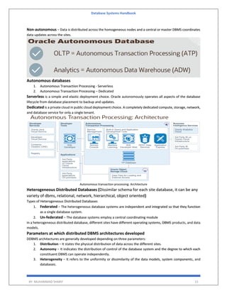 Database Systems Handbook
BY: MUHAMMAD SHARIF 15
Non-autonomous − Data is distributed across the homogeneous nodes and a central or master DBMS coordinates
data updates across the sites.
Autonomous databases
1. Autonomous Transaction Processing - Serverless
2. Autonomous Transaction Processing – Dedicated
Serverless is a simple and elastic deployment choice. Oracle autonomously operates all aspects of the database
lifecycle from database placement to backup and updates.
Dedicated is a private cloud in public cloud deployment choice. A completely dedicated compute, storage, network,
and database service for only a single tenant.
Autonomous transaction processing: Architecture
Heterogeneous Distributed Databases (Dissimilar schema for each site database, it can be any
variety of dbms, relational, network, hierarchical, object oriented)
Types of Heterogeneous Distributed Databases
1. Federated − The heterogeneous database systems are independent and integrated so that they function
as a single database system.
2. Un-federated − The database systems employ a central coordinating module
In a heterogeneous distributed database, different sites have different operating systems, DBMS products, and data
models.
Parameters at which distributed DBMS architectures developed
DDBMS architectures are generally developed depending on three parameters:
1. Distribution − It states the physical distribution of data across the different sites.
2. Autonomy − It indicates the distribution of control of the database system and the degree to which each
constituent DBMS can operate independently.
3. Heterogeneity − It refers to the uniformity or dissimilarity of the data models, system components, and
databases.
 