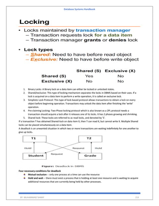Database Systems Handbook
BY: MUHAMMAD SHARIF 153
1. Binary Locks: A Binary lock on a data item can either be locked or unlocked states.
2. Shared/exclusive: This type of locking mechanism separates the locks in DBMS based on their uses. If a
lock is acquired on a data item to perform a write operation, it is called an exclusive lock.
3. Simplistic Lock Protocol: This type of lock-based protocol allows transactions to obtain a lock on every
object before beginning operation. Transactions may unlock the data item after finishing the ‘write’
operation.
4. Pre-claiming Locking: Two-Phase locking protocol which is also known as a 2PL protocol needs a
transaction should acquire a lock after it releases one of its locks. It has 2 phases growing and shrinking.
5. Shared lock: These locks are referred to as read locks, and denoted by 'S'.
If a transaction T has obtained Shared-lock on data item X, then T can read X, but cannot write X. Multiple Shared
locks can be placed simultaneously on a data item.
A deadlock is an unwanted situation in which two or more transactions are waiting indefinitely for one another to
give up locks.
Four necessary conditions for deadlock
Mutual exclusion -- only one process at a time can use the resource
Hold and wait -- there must exist a process that is holding at least one resource and is waiting to acquire
additional resources that are currently being held by other processes.
 