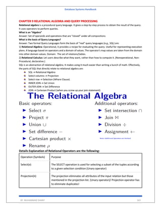 Database Systems Handbook
BY: MUHAMMAD SHARIF 163
CHAPTER 9 RELATIONAL ALGEBRA AND QUERY PROCESSING
Relational algebra is a procedural query language. It gives a step-by-step process to obtain the result of the query.
It uses operators to perform queries.
What is an “Algebra”
Answer: Set of operands and operations that are “closed” under all compositions
What is the basis of Query Languages?
Answer: Two formal Query Languages form the basis of “real” query languages (e.g., SQL) are:
1) Relational Algebra: Operational, it provides a recipe for evaluating the query. Useful for representing execution
plans. A language based on operators and a domain of values. The operator's map values are taken from the domain
into other domain values. Domain: The set of relations/tables.
2) Relational Calculus: Let users describe what they want, rather than how to compute it. (Nonoperational, Non-
Procedural, declarative.)
SQL is an abstraction of relational algebra. It makes using it much easier than writing a bunch of math. Effectively,
the parts of SQL that directly relate to relational algebra are:
SQL -> Relational Algebra
Select columns -> Projection
Select row -> Selection (Where Clause)
INNER JOIN -> Set Union
OUTER JOIN -> Set Difference
JOIN -> Cartesian Product (when you screw up your join statement)
Details Explanation of Relational Operators are the following:
Operation (Symbols) Purpose
Select(σ) The SELECT operation is used for selecting a subset of the tuples according
to a given selection condition (Unary operator)
Projection(π) The projection eliminates all attributes of the input relation but those
mentioned in the projection list. (Unary operator)/ Projection operator has
to eliminate duplicates!
 